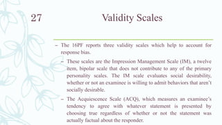 Validity Scales
– The 16PF reports three validity scales which help to account for
response bias.
– These scales are the Impression Management Scale (IM), a twelve
item, bipolar scale that does not contribute to any of the primary
personality scales. The IM scale evaluates social desirability,
whether or not an examinee is willing to admit behaviors that aren’t
socially desirable.
– The Acquiescence Scale (ACQ), which measures an examinee’s
tendency to agree with whatever statement is presented by
choosing true regardless of whether or not the statement was
actually factual about the responder.
27
 