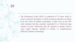 – The Infrequency Scale (INF) is composed of 32 items which is
used to measure the degree to which examinee responses are likely
to be the result of random responding, A high score on the INF
scale indicates that the examinee responded to a “relatively large
number of items” differently than the majority of people. Such a
score might indicate, inability to decide, or comprehension
difficulty (random responding).
28
 