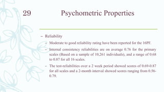 Psychometric Properties
– Reliability
– Moderate to good reliability rating have been reported for the 16PF.
– Internal consistency reliabilities are on average 0.76 for the primary
scales (Based on a sample of 10,261 individuals), and a range of 0.68
to 0.87 for all 16 scales.
– The test-reliabilities over a 2 week period showed scores of 0.69-0.87
for all scales and a 2-month interval showed scores ranging from 0.56-
0.79.
29
 