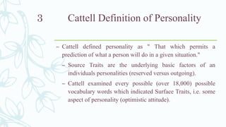 Cattell Definition of Personality
– Cattell defined personality as " That which permits a
prediction of what a person will do in a given situation."
– Source Traits are the underlying basic factors of an
individuals personalities (reserved versus outgoing).
– Cattell examined every possible (over 18,000) possible
vocabulary words which indicated Surface Traits, i.e. some
aspect of personality (optimistic attitude).
3
 