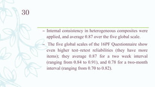 – Internal consistency in heterogeneous composites were
applied, and average 0.87 over the five global scale.
– The five global scales of the 16PF Questionnaire show
even higher test–retest reliabilities (they have more
items); they average 0.87 for a two week interval
(ranging from 0.84 to 0.91), and 0.78 for a two-month
interval (ranging from 0.70 to 0.82).
30
 