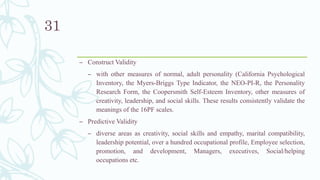 – Construct Validity
– with other measures of normal, adult personality (California Psychological
Inventory, the Myers-Briggs Type Indicator, the NEO-PI-R, the Personality
Research Form, the Coopersmith Self-Esteem Inventory, other measures of
creativity, leadership, and social skills. These results consistently validate the
meanings of the 16PF scales.
– Predictive Validity
– diverse areas as creativity, social skills and empathy, marital compatibility,
leadership potential, over a hundred occupational profile, Employee selection,
promotion, and development, Managers, executives, Social/helping
occupations etc.
31
 