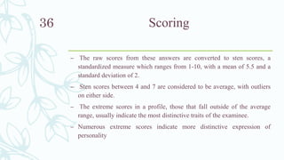 Scoring
– The raw scores from these answers are converted to sten scores, a
standardized measure which ranges from 1-10, with a mean of 5.5 and a
standard deviation of 2.
– Sten scores between 4 and 7 are considered to be average, with outliers
on either side.
– The extreme scores in a profile, those that fall outside of the average
range, usually indicate the most distinctive traits of the examinee.
– Numerous extreme scores indicate more distinctive expression of
personality
36
 