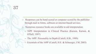 – Responses can be hand scored or computer scored by the publisher
through mail in forms, software or internet-based services.
– Numerous resource books are available to aid interpretation.
– 16PF Interpretation in Clinical Practice (Karson, Karson, &
O'Dell, 1997)
– The 16PF: Personality in Depth (Cattell, H.B., 1989)
– Essentials of the 16PF (Cattell, H.E. & Schuerger, J.M, 2003)
37
 