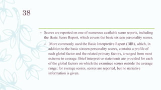 – Scores are reported on one of numerous available score reports, including
the Basic Score Report, which covers the basic sixteen personality scores.
– More commonly used the Basic Interpretive Report (BIR), which, in
addition to the basic sixteen personality scores, contains a profile of
each global factor and the related primary factors, arranged from most
extreme to average. Brief interpretive statements are provided for each
of the global factors on which the examinee scores outside the average
range; for average scores, scores are reported, but no narrative
information is given.
38
 
