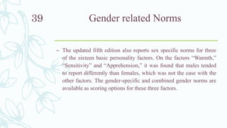 Gender related Norms
– The updated fifth edition also reports sex specific norms for three
of the sixteen basic personality factors. On the factors “Warmth,”
“Sensitivity” and “Apprehension,” it was found that males tended
to report differently than females, which was not the case with the
other factors. The gender-specific and combined gender norms are
available as scoring options for these three factors.
39
 