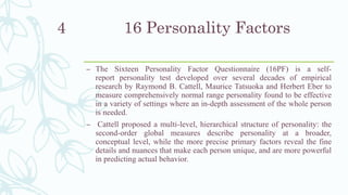 16 Personality Factors
– The Sixteen Personality Factor Questionnaire (16PF) is a self-
report personality test developed over several decades of empirical
research by Raymond B. Cattell, Maurice Tatsuoka and Herbert Eber to
measure comprehensively normal range personality found to be effective
in a variety of settings where an in-depth assessment of the whole person
is needed.
– Cattell proposed a multi-level, hierarchical structure of personality: the
second-order global measures describe personality at a broader,
conceptual level, while the more precise primary factors reveal the fine
details and nuances that make each person unique, and are more powerful
in predicting actual behavior.
4
 