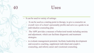 Uses
– It can be used in variety of settings:
– It can be used as a starting point in therapy, to give a counselor an
overall view of a client’s personality profile and serve as a guide to an
individualize counseling plan.
– The 16PF provides a measure of behavioral trends including anxiety
and adjustment, which can facilitate diagnostic and treatment
strategies.
– to evaluate management potential, facilitate leadership development
and executive coaching, supplement individual and couple’s
counseling, and inform career and vocational counseling.
40
 