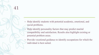 – Help identify students with potential academic, emotional, and
social problems.
– Help identify personality factors that may predict marital
compatibility and satisfaction. Results also highlight existing or
potential problem areas.
– Provide vocational guidance to identify occupations for which the
individual is best suited.
41
 