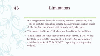 Limitations
– It is inappropriate for use in assessing abnormal personality. The
16PF is useful in predicting specific behavioral areas such as social
skills, but does not address motivation behind behaviors.
– The manual itself costs $55 when purchased from the publisher.
– These starter kits range in price from about $100 to $150. Testing
booklets are available in packs of ten for $23. Answer sheets are
available in packs of 25 for $20-$22, depending on the quantity
ordered.
43
 