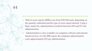 – Mail in score reports (BIRs) cost from $20-$50 each, depending on
the quantity submitted and the type of score report desired. Using a
basic starter kit, administration would be between $50 and $75 per
administration.
– Administration is also available via computer software and internet
based services. For the BIR report, the computer administration
costs approximately $25 per administration.
44
 