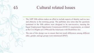 Cultural related Issues
– The 16PF fifth edition makes an effort to include aspects of identity such as race
and ethnicity in the norming group. The publisher also notes that the questions
contained in the fifth edition were designed to be non-invasive, meeting the
Equal Employment Opportunity Commission (EEOC)’s requirements, as related
to the Civil Rights act (1990) and the Americans with Disabilities Act.
– The aim of this design was to ensure that test result differences among different
ethic, gender, and age groups were minimized (IPAT).
45
 