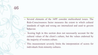– Several elements of the 16PF consider multicultural issues. The
Rule-Consciousness factor measures the extent to which cultural
standards of right and wrong are internalized and used to govern
behavior.
– Scoring high in this section does not necessarily account for the
cultural values of the client’s culture, but the values endorsed by
the majority of western culture.
– This measurement severely limits the interpretation of scores for
individuals from minority cultures.
46
 