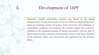 Development of 16PF
– Raymond Cattell’s personality research was based on his strong
background in the physical sciences; born in 1905, he witnessed the first-
hand awe-inspiring results of science, from electricity and telephones to
automobiles, airplanes, and medicine. He wanted to apply these scientific
methods to the uncharted domain of human personality with the goal of
discovering the basic elements of personality (much as the basic elements
of the physical world were discovered and organized into the periodic
table).
5
 
