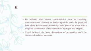 – He believed that human characteristics such as creativity,
authoritarianism, altruism, or leadership skills could be predicted
from these fundamental personality traits (much as water was a
weighted combination of the elements of hydrogen and oxygen).
– Cattell believed the basic dimensions of personality could be
discovered and then measured.
6
 