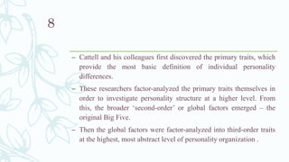 – Cattell and his colleagues first discovered the primary traits, which
provide the most basic definition of individual personality
differences.
– These researchers factor-analyzed the primary traits themselves in
order to investigate personality structure at a higher level. From
this, the broader ‘second-order’ or global factors emerged – the
original Big Five.
– Then the global factors were factor-analyzed into third-order traits
at the highest, most abstract level of personality organization .
8
 