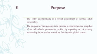 Purpose
– The 16PF questionnaire is a broad assessment of normal adult
personality.
– The purpose of the measure is to provide a comprehensive snapshot
of an individual’s personality profile, by reporting on 16 primary
personality factor scales as well as five broader global scales.
9
 