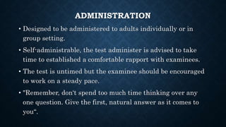 ADMINISTRATION
• Designed to be administered to adults individually or in
group setting.
• Self-administrable, the test administer is advised to take
time to established a comfortable rapport with examinees.
• The test is untimed but the examinee should be encouraged
to work on a steady pace.
• "Remember, don‘t spend too much time thinking over any
one question. Give the first, natural answer as it comes to
you“.
 