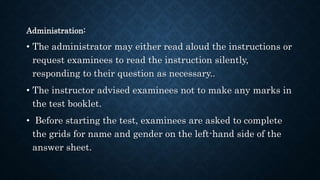 Administration:
• The administrator may either read aloud the instructions or
request examinees to read the instruction silently,
responding to their question as necessary..
• The instructor advised examinees not to make any marks in
the test booklet.
• Before starting the test, examinees are asked to complete
the grids for name and gender on the left-hand side of the
answer sheet.
 