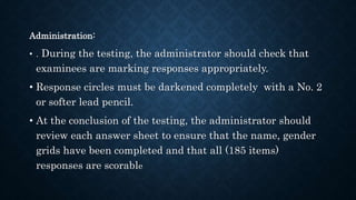 Administration:
• . During the testing, the administrator should check that
examinees are marking responses appropriately.
• Response circles must be darkened completely with a No. 2
or softer lead pencil.
• At the conclusion of the testing, the administrator should
review each answer sheet to ensure that the name, gender
grids have been completed and that all (185 items)
responses are scorable
 