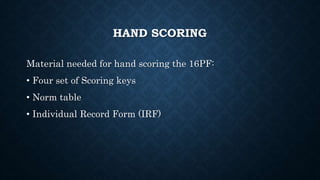 HAND SCORING
Material needed for hand scoring the 16PF:
• Four set of Scoring keys
• Norm table
• Individual Record Form (IRF)
 