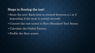 Steps in Scoring the test:
• Score the test: Each item is covered between o,1 or 2
depending if the item is scored correctly
• Convert the raw scores to Sten (Standard Ten) Scores
• Calculate the Global Factors
• Profile the Sten scores
 