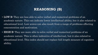 REASONING (B)
• LOW B: They are less able to solve verbal and numerical problems of an
academic nature. This can indicate lower intellectual ability, but it also related to
educational level. Low scores can also result from a range of problems effecting
concentration and motivation.
• HIGH B: They are more able to solve verbal and numerical problems of an
academic nature. This is often indicative of intellectual, but it also related to
educational level. This index should not replace full length measure of cognitive
ability.
 