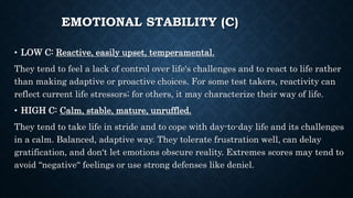 EMOTIONAL STABILITY (C)
• LOW C: Reactive, easily upset, temperamental.
They tend to feel a lack of control over life‘s challenges and to react to life rather
than making adaptive or proactive choices. For some test takers, reactivity can
reflect current life stressors; for others, it may characterize their way of life.
• HIGH C: Calm, stable, mature, unruffled.
They tend to take life in stride and to cope with day-to-day life and its challenges
in a calm. Balanced, adaptive way. They tolerate frustration well, can delay
gratification, and don‘t let emotions obscure reality. Extremes scores may tend to
avoid “negative“ feelings or use strong defenses like deniel.
 