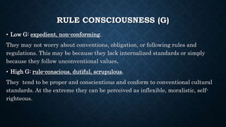 RULE CONSCIOUSNESS (G)
• Low G: expedient, non-conforming.
They may not worry about conventions, obligation, or following rules and
regulations. This may be because they lack internalized standards or simply
because they follow unconventional values.
• High G: rule-conscious, dutiful, scrupulous.
They tend to be proper and conscientious and conform to conventional cultural
standards. At the extreme they can be perceived as inflexible, moralistic, self-
righteous.
 