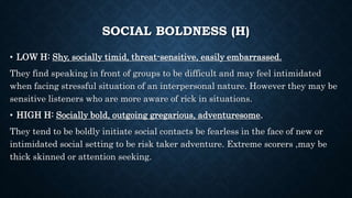 SOCIAL BOLDNESS (H)
• LOW H: Shy, socially timid, threat-sensitive, easily embarrassed.
They find speaking in front of groups to be difficult and may feel intimidated
when facing stressful situation of an interpersonal nature. However they may be
sensitive listeners who are more aware of rick in situations.
• HIGH H: Socially bold, outgoing gregarious, adventuresome.
They tend to be boldly initiate social contacts be fearless in the face of new or
intimidated social setting to be risk taker adventure. Extreme scorers ,may be
thick skinned or attention seeking.
 