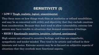 SENSITIVITY (I)
• LOW I: Tough, realistic, logical, unsentimental.
They focus more on how things work than on aesthetics or refined sensibilities,
and may be so concerned with utility and objectivity that they exclude emotions
from consideration. Because they don‘t tend to allow vulnerability, extreme low
scorers may have trouble in situations that demand awareness of feelings.
• HIGH I: Emotionally sensitive, intuitive, cultured, sentimental.
High scorers are attuned to sensitive feelings, and thus are empathetic,
sympathetic and tender-minded. They tend to be artistic and refined in their
interests and tastes. Extreme scorers may be so focused on subjective aspects of
situations that they overlook more functional aspects.
 