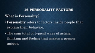 16 PERSONALITY FACTORS
What is Personality?
•Personality refers to factors inside people that
explain their behavior.
•The sum total of typical ways of acting,
thinking and feeling that makes a person
unique.
 