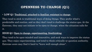 OPENNESS TO CHANGE (Q1)
• LOW Q1: Traditional, attached to familiar, resistant to change.
They tend to stick to traditional ways of doing things. They prefer what's
predictable and routine, and so they don't tend to challenge the status quo. At the
Extreme, they may not initiate or be open to change, when the situation calls for
it.
HIGH Q1: Open to change, experimenting, freethinking.
They tend to be open-minded and innovative, and seek ways to improve the status
quo. They enjoy experimenting, and tend to think critically or question authority.
Extreme score may find it hard to "leave well enough alone“.
 