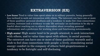 EXTRAVERSION (EX)
• Low Scorer: Tend to value time spent alone or in solitary pursuits, being generally
less inclined to seek out interaction with others. The introvert can have one or more
of these qualities: personal aloofness and a tendency to make few close connections;
caution, restraint and a tendency to take life seriously; an inclination to be shy or
fearful about reaching out to others; discomfort about revealing personal
information; and a preference for working alone and functioning autonomously.
• High scorer: High scorer tend to be people oriented, to seek interaction
with others, and to value time spent with others, in social pursuits.
The extravert can have one or more of these qualities; warmth and a
wish to feel close connections with people; a lively, stimulating social
energy; comfort in the company of others; bold gregariousness; a
tendency to be fortright and self-disclosing.
 