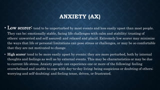 ANXIETY (AX)
• Low scorer: tend to be unperturbed by most events and less easily upset than most people.
They can be; emotionally stable, facing life challenges with calm and stability; trusting of
others; unworried and self assured; and relaxed and placid. Extremely low scorer may minimize
the ways that life or personal limitations can pose stress or challenges, or may be so comfortable
that they are not motivated to change.
• High scorer: tend to be more easily upset by events; they are more perturbed, both by internal
thoughts and feelings as well as by external events. This may be characteristics or may be due
to current life stress. Anxiety people can experience one or more of the following; feeling
overwhelmed and unable to cope with day-to-day living; being suspicious or doubting of others;
worrying and self-doubting; and feeling tense, driven, or frustrated.
 