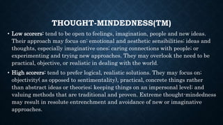 THOUGHT-MINDEDNESS(TM)
• Low scorers: tend to be open to feelings, imagination, people and new ideas.
Their approach may focus on: emotional and aesthetic sensibilities; ideas and
thoughts, especially imaginative ones; caring connections with people; or
experimenting and trying new approaches. They may overlook the need to be
practical, objective, or realistic in dealing with the world.
• High scorers: tend to prefer logical, realistic solutions. They may focus on;
objectivity( as opposed to sentimentality), practical, concrete things rather
than abstract ideas or theories; keeping things on an impersonal level; and
valuing methods that are traditional and proven. Extreme thought-mindedness
may result in resolute entrenchment and avoidance of new or imaginative
approaches.
 