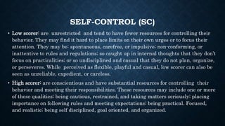 SELF-CONTROL (SC)
• Low scorer: are unrestricted and tend to have fewer resources for controlling their
behavior. They may find it hard to place limits on their own urges or to focus their
attention. They may be: spontaneous, carefree, or impulsive; non-conforming, or
inattentive to rules and regulations; so caught up in internal thoughts that they don’t
focus on practicalities; or so undisciplined and casual that they do not plan, organize,
or perseveres. While perceived as flexible, playful and casual, low scorer can also be
seen as unreliable, expedient, or careless.
• High scorer: are conscientious and have substantial resources for controlling their
behavior and meeting their responsibilities. These resources may include one or more
of these qualities; being cautious, restrained, and taking matters seriously; placing
importance on following rules and meeting expectations; being practical. Focused,
and realistic; being self disciplined, goal oriented, and organized.
 
