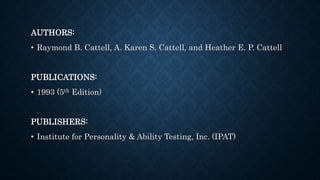 AUTHORS:
• Raymond B. Cattell, A. Karen S. Cattell, and Heather E. P. Cattell
PUBLICATIONS:
• 1993 (5th Edition)
PUBLISHERS:
• Institute for Personality & Ability Testing, Inc. (IPAT)
 