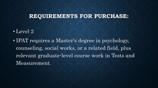 REQUIREMENTS FOR PURCHASE:
• Level 2
• IPAT requires a Master‘s degree in psychology,
counseling, social works, or a related field, plus
relevant graduate-level course work in Tests and
Measurement.
 
