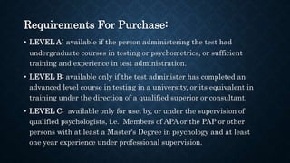 Requirements For Purchase:
• LEVEL A: available if the person administering the test had
undergraduate courses in testing or psychometrics, or sufficient
training and experience in test administration.
• LEVEL B: available only if the test administer has completed an
advanced level course in testing in a university, or its equivalent in
training under the direction of a qualified superior or consultant.
• LEVEL C: available only for use, by, or under the supervision of
qualified psychologists, i.e. Members of APA or the PAP or other
persons with at least a Master‘s Degree in psychology and at least
one year experience under professional supervision.
 