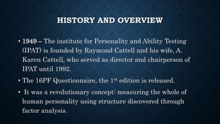 HISTORY AND OVERVIEW
• 1949 – The institute for Personality and Ability Testing
(IPAT) is founded by Raymond Cattell and his wife, A.
Karen Cattell, who served as director and chairperson of
IPAT until 1992.
• The 16PF Questionnaire, the 1st edition is released.
• It was a revolutionary concept: measuring the whole of
human personality using structure discovered through
factor analysis.
 