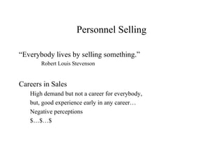 Personnel Selling

“Everybody lives by selling something.”
       Robert Louis Stevenson


Careers in Sales
   High demand but not a career for everybody,
   but, good experience early in any career…
   Negative perceptions
   $…$…$
 