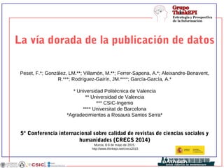 La vía dorada de la publicación de datos
Peset, F.*; González, LM.**; Villamón, M.**; Ferrer-Sapena, A.*; Aleixandre-Benavent,
R.***; Rodríguez-Gairín, JM.****; García-García, A.*
* Universidad Politécnica de Valencia
** Universidad de Valencia
*** CSIC-Ingenio
**** Universitat de Barcelona
*Agradecimientos a Rosaura Santos Serra*
5ª Conferencia internacional sobre calidad de revistas de ciencias sociales y
humanidades (CRECS 2014)
Murcia, 8-9 de mayo de 2015.
http://www.thinkepi.net/crecs2015
 