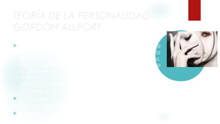 TEORÍA DE LA PERSONALIDAD 
GORDON ALLPORT 
 Uno de los primeros teóricos que se acercaron al 
estudio del comportamiento humano desde la 
perspectiva del rasgo fue Gordon Allport (Indiana, 
1897). Para Allport, la conducta humana responde a 
la necesidad de conducirse de acuerdo a lo que 
denomina un funcionamiento propio o proprium; es 
decir, de una forma coherente con el modo en que el 
individuo se percibe a sí mismo. 
 Así, el proprium se formaría mediante el desarrollo de 
una serie de rasgos. 
 Dentro del proprium, Allport distinguió tres tipos de 
rasgos o disposiciones, en función de su grado de 
influencia en el comportamiento del individuo. Así, 
 