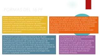 FORMAS DEL 16 PF 
Existen cinco formas del 16PF: A, B, C, D & E. Todas 
miden los mismos factores, son evaluadas de la 
misma manera y sirven para obtener la misma 
información. examinador al momento de administrar 
la prueba. Específicamente varían en el tiempo 
requerido para administrar la prueba y en el nivel de 
lectura en que se encuentre la persona a quien se le 
administrará la prueba. 
La Forma A es la versión estándar para adultos, y la Forma 
B es una forma alterna de la Forma A. Ambas contienen 
187 items, ofreciendo una cantidad de 10 a 13 items para 
la medida de cada factor. El tiempo de administración 
que requieren es de 45 a 60 minutos. Estas formas están 
diseñadas para personas con un nivel de lectura 
equivalente a un séptimo u octavo grado de escuela 
intermedia. 
Las Formas C y D son similares a las Formas A y B, pero 
contienen una menor cantidad total de items; ofreciendo siete 
items para la exploración de cada factor. El tiempo de 
administración que requieren es de 25 a 35 minutos. Están 
diseñadas para personas con un nivel de lectura equivalente a 
un sexto grado de escuela elemental. Contienen una escala de 
Distorción Motivacional para detectar si la persona está 
concientemente tratando de proyectar una imagen más 
positiva y aceptada socialmente. 
La Forma E está diseñada para personas 
con problemas de lectura, 
específicamente con un nivel equivalente 
a un tercer o cuarto grado de escuela 
elemental. Esta prueba es de particular 
importancia si se está tratando a personas 
sometidas a una serie de desventajas 
educativas, que han repercutido en 
habilidades limitadas. 
 
