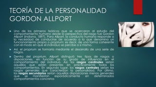 TEORÍA DE LA PERSONALIDAD 
GORDON ALLPORT 
 Uno de los primeros teóricos que se acercaron al estudio del 
comportamiento humano desde la perspectiva del rasgo fue Gordon 
Allport (Indiana, 1897). Para Allport, la conducta humana responde a 
la necesidad de conducirse de acuerdo a lo que denomina un 
funcionamiento propio o proprium; es decir, de una forma coherente 
con el modo en que el individuo se percibe a sí mismo. 
 Así, el proprium se formaría mediante el desarrollo de una serie de 
rasgos. 
 Dentro del proprium, Allport distinguió tres tipos de rasgos o 
disposiciones, en función de su grado de influencia en el 
comportamiento del individuo. Así, los rasgos cardinales serían 
aquellos que están presentes en prácticamente todos los 
comportamientos. En segundo lugar, los rasgos centrales serían los 
rasgos generales que caracterizan la personalidad. Por último, 
los rasgos secundarios serían aquellas disposiciones menos generales 
que se manifiestan esporádicamente en determinados 
comportamientos concretos 
 