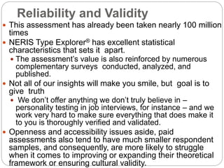 Reliability and Validity
 This assessment has already been taken nearly 100 million
times
 NERIS Type Explorer® has excellent statistical
characteristics that sets it apart.
 The assessment’s value is also reinforced by numerous
complementary surveys conducted, analyzed, and
published.
 Not all of our insights will make you smile, but goal is to
give truth
 We don’t offer anything we don’t truly believe in –
personality testing in job interviews, for instance – and we
work very hard to make sure everything that does make it
to you is thoroughly verified and validated.
 Openness and accessibility issues aside, paid
assessments also tend to have much smaller respondent
samples, and consequently, are more likely to struggle
when it comes to improving or expanding their theoretical
framework or ensuring cultural validity.
 