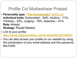 Profile Col Mukteshwar Prasad
 Personality type: “The Commander” (ENTJ-A)
Individual traits: Extraverted – 84%, Intuitive – 71%,
Thinking – 52%, Judging – 76%, Assertive – 81%
Role: Analyst
Strategy: People Mastery
 Link to your profile:
https://www.16personalities.com/profiles/66e3c676669fc
 You can also access your profile on our website by using
the combination of your email address and this password:
8bc7c2b5
 