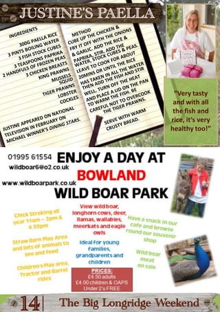 JUSTINE’S PAELLAMETHODcube up the chicken &fry it off with the onions & garlic. Add the rice & paprika, stir. Add theINGREDIENTS300g paella rice3 pints boiling water3 fish stock cubes3 teaspoons paprikawater, stock cubes & peas. Leave to cook for about 20mins or until the rice has taken in all the water2 handfuls of frozen peas3 chicken breastsKing prawnsMusselsThen Add the fish and stir well. Turn off the heat and place a lid on the pan“Very tasty and with all the fish and rice, it’s very healthy too!”SquidTiger prawnsLobstercocklesto warm the fish. Be careful not to overcookThe tiger prawns.Serve with warm crusty bread.Justine appeared on national television in February on Michael Winner’s Dining Stars.|14The Big Longridge Weekend