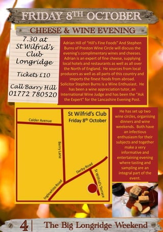 FRIDAY 8TH OCTOBERCHEESE & WINE EVENING7.30 atSt Wilfrid’s ClubLongridgeAdrian Hill of “Hill’s Fine Foods” And Stephen Burns of Preston Wine Circle will discuss the evening’s complimentary wines and cheeses.Adrian is an expert of fine cheese, supplying local hotels and restaurants as well as all over the North of England.  He sources from local producers as well as all parts of this country and imports the finest foods from abroad.Solicitor Stephen Burns is a Wine Enthusiast.  He has been a wine appreciation tutor, an International Wine Judge and has been the “Ask the Expert” for the Lancashire Evening Post.Tickets £10Call Barry Hill01772 780520He has set up two wine circles, organising dinners and wine weekends.  Both have an infectious enthusiasm for their subjects and together make a very informative and entertaining evening where tasting and sampling are an integral part of the event.|4The Big Longridge Weekend